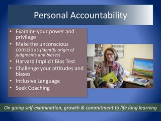 Personal Accountability
• Examine your power and
privilege
• Make the unconscious
conscious (identify origin of
judgments and biases)
• Harvard Implicit Bias Test
• Challenge your attitudes and
biases
• Inclusive Language
• Seek Coaching
On going self-examination, growth & commitment to life long learning
 
