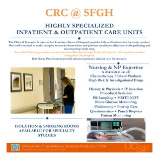 CRC @ SFGH
                        HIGHLY SPECIALIZED
                 INPATIENT & OUTPATIENT CARE UNITS
	
  	
  
                                                                  ð	
  
           The Clinical Research Service at San Francisco General Hospital provides fully staffed units for the study conduct.
           Our staff is trained to make complex research observations and perform specimen collections while gathering and
                                                        documenting study data.
               Scatterbed Nursing provides research services Monday through Friday for inpatient & outpatient studies
                                                        throughout the hospital.
                               Our Nurse Practitioners provide advanced practice clinical care for research.
                                                                                                  ð	
  
                                                                           Nursing & NP Expertise
                                                                                  A dministration of:
                                                                            Chemotherapy / Blood Products
                                                                           High Risk & Investigational Drugs

                                                                            History & Physicals ∗ IV insertion
                                                                                   Procedural Sedation
                                                                              PK Sampling ∗ MMTT/GTT
                                                                               Blood Glucose Monitoring
                                                                               Phlebotomy ∗ Post-op Care
                                                                            Questionnaires ∗ Punch Biopsies
                                                                                   Patient Monitoring
                                        ð	
  
                ISOLATION & SMOKING ROOMS
                  AVAILABLE FOR SPECIALTY
                          STUDIES
                                          	
  
                                          	
  
 