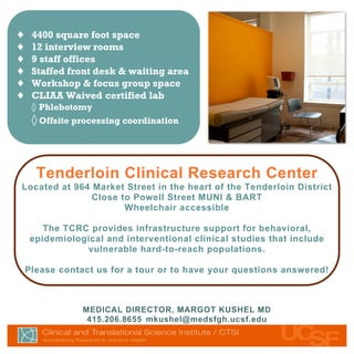 ♦    4400 square foot space
♦    12 interview rooms
♦    9 staff offices
♦    Staffed front desk & waiting area
♦    Workshop & focus group space
♦    CLIAA Waived certified lab
     ◊ Phlebotomy
     ◊ Offsite processing coordination



      Tenderloin Clinical Research Center
Located at 964 Market Street in the heart of the Tenderloin District
               Close to Powell Street MUNI & BART
                      Wheelchair accessible

        The TCRC provides infrastructure support for behavioral,
     epidemiological and interventional clinical studies that include
                vulnerable hard-to-reach populations.

    Please contact us for a tour or to have your questions answered!



                         MEDICAL DIRECTOR, MARGOT KUSHEL MD
                          415.206.8655 mkushel@medsfgh.ucsf.edu


      Mauris ante urna, congue in, venenatis eu, dictum vel, justo. Donec neque. Nam
 