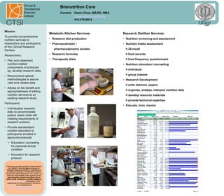 Clinical &
                        Translational
                                                            Bionutrition Core
                        Sciences                            Contact: Cewin Chao, MS,RD, MBA
                        Institute                                    chaoce@gcrc.ucsf.edu
                                                                     415-476-9234
                                                                                                                                               UCSF
Mission
                                                     Metabolic Kitchen Services:              Research Dietitian Services:
To provide comprehensive
nutrition services to                                • Research diet production               • Nutrition screening and assessment
researchers and participants                         • Pharmacokinetic /                      • Nutrient intake assessment
of the Clinical Research
Centers:                                                pharmacodynamic studies                 24-recall

Researchers:                                         • Research formulas                        food records

• Plan and implement                                 • Therapeutic diets                        food frequency questionnaire
  nutrition-related                                                                           • Nutrition education/ counseling
  components of protocols
  eg. develop research diets                                                                    individual

• Recommend optimal                                                                             group classes
  methodologies to assure                                                                     • Research Development
  valid and reliable data
                                                                                                write abstract, papers
• Advise on the benefit and
  appropriateness of adding                                                                     organize, analyze, interpret nutrition data
  nutrition services to an                                                                      develop resource materials
  existing research study
                                                                                                provide technical expertise
Participants:
                                                                                              • Educate, train, mentor
• Individualize research
  diets to accommodate
  patient needs while still
  meeting requirements of
  research protocol.
• Provide standardized
  nutrition education to
  participants enrolled in
  approved protocols
   • Education/ counseling
     for personal clinical
     condition
   • Education for research
     protocol

 This resource made possible by Grant Number
    UL1 RR24131 from the National Center for
  Research Resources (NCRR), a component of
  the National Institutes of Health (NIH), and NIH
 Roadmap for Medical Research. Its contents are
  solely the responsibility of the authors and do
   not necessarily represent the official view of
 NCRR or NIH. Information on NCRR available at
   http://www.ncrr.nih.gov/. Information on Re-
   engineering the Clinical Research Enterprise
               can be obtained from
 http://nihroadmap.nih.gov/clinicalresearch/over
               view-translational.asp
 