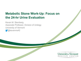 Metabolic Stone Work-Up: Focus on
the 24-hr Urine Evaluation
Kevan M. Sternberg
Associate Professor, Division of Urology
University of Vermont
@kevanms42
 