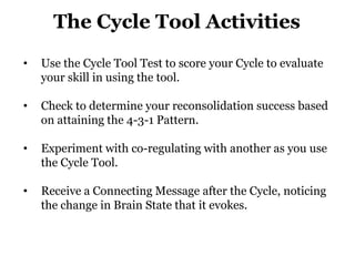 The Cycle Tool Activities
•

Use the Cycle Tool Test to score your Cycle to evaluate
your skill in using the tool.

•

Check to determine your reconsolidation success based
on attaining the 4-3-1 Pattern.

•

Experiment with co-regulating with another as you use
the Cycle Tool.

•

Receive a Connecting Message after the Cycle, noticing
the change in Brain State that it evokes.

 