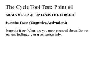 The Cycle Tool Test: Point #1
BRAIN STATE 4: UNLOCK THE CIRCUIT
Just the Facts (Cognitive Activation):
State the facts. What are you most stressed about. Do not
express feelings. 2 or 3 sentences only.

 