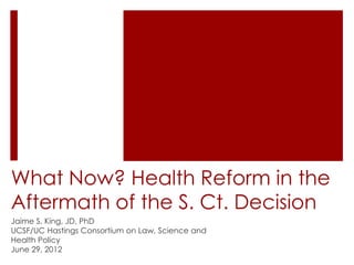 What Now? Health Reform in the
Aftermath of the S. Ct. Decision
Jaime S. King, JD, PhD
UCSF/UC Hastings Consortium on Law, Science and
Health Policy
June 29, 2012
 