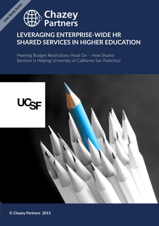Chazey Partners Case Study Series | 1
LEVERAGING ENTERPRISE-WIDE HR
SHARED SERVICES IN HIGHER EDUCATION
Meeting Budget Restrictions Head On – How Shared
Services is Helping University of California San Francisco
© Chazey Partners 2015
Case
Study
Series
 