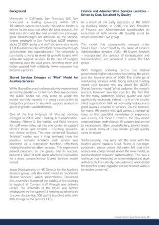 Chazey Partners Case Study Series | 2
Background
University of California, San Francisco (UC San
Francisco), a leading university within UC’s
10-campus system exclusively focused on health, is
driven by the idea that when the best research, the
best education and the best patient care converge,
great breakthroughs are achieved. As the second-
largest employer in San Francisco, UCSF employs
about 29,000 faculty and staff and generates nearly
17,000additionaljobsinthelocalcommunitythrough
construction and expenditures1. The university is
constantly striving to meet its growth targets with
adequate support services. In the face of budgets
tightening over the past years, providing more and
better support with relatively fewer resources has
become a priority.
Shared Services Emerges as “Pilot” Model for
Auxiliary Services
WhileSharedServiceshasbeenactivelyimplemented
across the private sector for more than two decades,
the public sector has only come to adopt the
model relatively recently – in many cases driven by
budgetary pressure to reassess support services in
quest of greater standardization.
One of the first instances of “sharing” services
emerged in 2005, when Parking & Transportation,
Housing, Fitness & Recreation, and Food services
for staff were rolled up into one center to support
UCSF’s three core strands – teaching, research,
and clinical services. This new combined “Auxiliary
Services” center was a step removed from the
previous scenario whereby each service was
delivered as a standalone function, effectively
tripling the administrative resource. This experiment
proved prescient, as the group, and its success,
became a “pilot” of sorts upon which the foundation
for a more comprehensive Shared Services model
rested.
Jason Stout, previously HR Director for the Auxiliary
Services group, calls this initial model an “accidental
Shared Services”, which, nevertheless, convinced
the university’s leaders of the validity of the strategy
to support all Campus staff through one delivery
center. The scalability of the model was further
emphasized by the successful ramping up of services
to cover double the 500 staff it launched with, with
little change in the center’s FTEs.
Finance and Administrative Services Launches –
Driven by Cost, Sustained by Quality
As a result of the early successes of the rolled
up Auxiliary model, in 2010, the Vice President
of Finance and Administration spearheaded an
evaluation of how similar HR benefits could be
driven across the F&A group.
This model that subsequently emerged under
Stout’s lead – which went by the name of Finance
Administrative Services (FAS), HR Shared Services
– incorporated the concept of centralization and
standardization, and promoted it across the FAS
group.
With budgets shrinking across the federal
government, higher education was feeling the pinch
post the financial crisis of 2008. The challenge of
maintaining services while facing reduced funding
meant cost became the key driver for UCSF’s
Shared Services model. What sustained the model’s
success, however, was not cost but the fact that
for the many customers service quality was now
significantly improved. Indeed, many of the smaller
client organizations had not previously had access to
good quality HR talent or services. On the contrary,
for many, HR service was split across a number of
roles, so that specialist knowledge or experience
was a rarity. For these customers, the new model
promised more professional HR support and an end
to inconsistent, often unsatisfactory, service levels.
As a result, many of these smaller groups quickly
came on board.
“Unfortunately, they were not the ones with the
loudest voices” explains Stout. “Some of our larger
customers, whose voices did carry, felt that their
service was compromised under the new model, as
standardization replaced customization. This was a
real issue that needed to be acknowledged and dealt
with directly. Fortunately, our customers understood
the benefits to the organization and worked with us
to resolve concerns.”
 