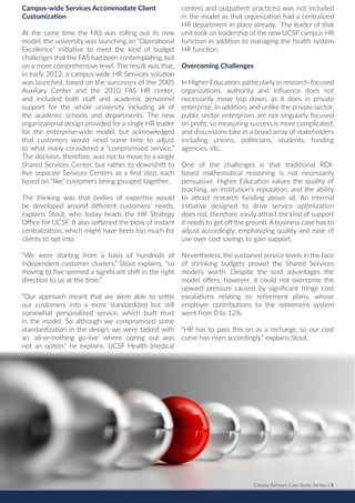 Chazey Partners Case Study Series | 3
Campus-wide Services Accommodate Client
Customization
At the same time the FAS was rolling out its new
model, the university was launching an “Operational
Excellence” initiative to meet the kind of budget
challenges that the FAS had been contemplating, but
on a more comprehensive level. The result was that,
in early 2012, a campus-wide HR Services solution
was launched, based on the successes of the 2005
Auxiliary Center and the 2010 FAS HR center,
and included both staff and academic personnel
support for the whole university including all of
the academic schools and departments. The new
organizational design provided for a single HR leader
for the enterprise-wide model, but acknowledged
that customers would need some time to adjust
to what many considered a “compromised service.”
The decision, therefore, was not to move to a single
Shared Services Center, but rather to downshift to
five separate Services Centers as a first step, each
based on “like” customers being grouped together.
The thinking was that bodies of expertise would
be developed around different customers’ needs,
explains Stout, who today heads the HR Strategy
Office for UCSF. It also softened the blow of instant
centralization, which might have been too much for
clients to opt into.
“We were starting from a basis of hundreds of
independent customer clusters,” Stout explains, “so
moving to five seemed a significant shift in the right
direction to us at the time.”
“Our approach meant that we were able to settle
our customers into a more standardized but still
somewhat personalized service, which built trust
in the model. So although we compromised some
standardization in the design, we were tasked with
an ‘all-or-nothing go-live’ where opting out was
not an option,” he explains. UCSF Health (medical
centers and outpatient practices) was not included
in the model as that organization had a centralized
HR department in place already. The leader of that
unit took on leadership of the new UCSF campus HR
function in addition to managing the health system
HR function.
Overcoming Challenges
In Higher Education, particularly in research-focused
organizations, authority and influence does not
necessarily move top down, as it does in private
enterprise. In addition, and unlike the private sector,
public sector enterprises are not singularly focused
on profit, so measuring success is more complicated,
and discussions take in a broad array of stakeholders
including unions, politicians, students, funding
agencies, etc.
One of the challenges is that traditional ROI-
based mathematical reasoning is not necessarily
persuasive. Higher Education values the quality of
teaching, an institution’s reputation, and the ability
to attract research funding above all. An internal
initiative designed to drive service optimization
does not, therefore, easily attract the kind of support
it needs to get off the ground. A business case has to
adjust accordingly, emphasizing quality and ease of
use over cost savings to gain support.
Nevertheless, the sustained service levels in the face
of shrinking budgets proved the Shared Services
model’s worth. Despite the cost advantages the
model offers, however, it could not overcome the
upward pressure caused by significant fringe cost
escalations relating to retirement plans, whose
employer contributions to the retirement system
went from 0 to 12%.
“HR has to pass this on as a recharge, so our cost
curve has risen accordingly,” explains Stout.
Chazey Partners Case Study Serties | 3
 