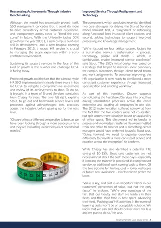 Chazey Partners Case Study Series | 5
Reassessing Achievements Through Industry
Benchmarking
Although the model has undeniably proved itself,
SSO management concedes that it could do more
to drive consistency across customer experience,
and transparency across costs to “bend the cost
curve” in future. With the University facing 30%
growth by the year 20351, a new campus build-out
still in development, and a new hospital opening
in February 2015, a robust HR service is crucial
to managing the scope expansion within a cost-
controlled environment.
Sustaining its support services in the face of this
kind of growth is the number one challenge UCSF
is facing today.
Projected growth and the fact that the campus-wide
HR SSO implementation is nearly three years in has
led UCSF to instigate a comprehensive assessment
and review of its achievements to date. To do so,
it brought in a team of Shared Services specialists
from Chazey Partners. The time felt right, explains
Stout, to go out and benchmark service levels and
processes against acknowledged best practices
across the industry, before gearing up for the next
level.
“Chazey brings a different perspective to bear, as we
have been looking through a more conceptual lens
and they are evaluating us on the basis of operational
metrics.”
Improved Service Through Realignment and
Technology
The assessment,which concluded recently, identified
two core strategies for driving the Shared Services
model forward: first, a realignment or refocusing
along functional lines instead of client clusters; and
second, adding technology to support improved
processing and knowledge management.
“We’re focused on four critical success factors for
a sustainable service transformation – process,
technology, people and clients – which, in
combination, enable improved service excellence,”
says Stout. “The SSO’s initial design was based on
a strategy that helped to maintain some continuity
for campus customers through client based teams
and work assignments. To continue improving, the
HR organization is now ready to developed a more
consistent customer experience through increased
specialization and enabling workflow”.
As part of this transition, Chazey suggests
consolidating the five Shared Services into one, thus
driving standardized processes across the entire
enterprise and locating all employees in one site.
The 2012 implementation suffered somewhat from
the fact that the five centers were not co-located,
but split across three locations based on availability
of office space. This disconnect led to breaks in
process and knowledge transferas fileswere shuttled
from one office to another and is something center
managers would have preferred to avoid, Stout says.
“Going forward, we need to organize ourselves
differently to provide a more consistent service and
practice across the enterprise,” he confirms.
While Chazey has also identified a potential FTE
saving of 10-15%, Stout says customers are not
necessarily“all about the cost”these days – especially
if it means the tradeoff is perceived as compromised
service, or additional work coming back to them. Of
the two options for limiting cost – lower recharges
or future cost avoidance – clients tend to prefer the
latter.
“Value is key, and cost is an important factor in our
customers’ perception of value, but not the only
factor” he explains. “We’re very conscious of the
fact that our faculty and staff are leaders in their
fields and that their time is best spent advancing
their field. ‘Pushing out’ HR activities in the name of
lowering costs won’t be an acceptable solution. We
know that we can and should deliver more for less
and we plan to do so,” he says.
 