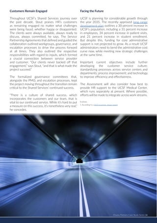 Chazey Partners Case Study Series | 6
Customers Remain Engaged
Throughout UCSF’s Shared Services journey over
the past decade, Stout praises HR’s customers
as remaining engaged no matter what challenges
were being faced, whether happy or disappointed.
The clients were always available, always ready to
discuss, always committed, he says. The Service
Partnership Agreements that defined and guided the
collaboration outlined workgroups, governance, and
escalation processes to drive the process forward
at all times. They also outlined the respective
responsibilities with regard to inputs, which formed
a crucial connection between service provider
and customer. “Our clients never backed off that
engagement,” says Stout, “and that is what made the
project succeed.”
The formalized governance committees that,
alongside the PMO, and escalation processes, kept
the project moving throughout the transition remain
critical to the Shared Services’ continued success.
“There is a culture of shared success, which
incorporates the customers and our team, that is
vital to our continued service. While it’s hard to put
a measure on this success, it’s nonetheless very real,”
he concedes.
Facing the Future
UCSF is planning for considerable growth through
the year 2035. The recently approved long range
development plan outlines a 30 percent increase in
UCSF’s population, including a 31 percent increase
in employees, 34 percent increase in patient visits,
and 21 percent increase in student enrollment.
But despite this, funding for core administrative
support is not projected to grow. As a result UCSF
administrators need to bend the administrative cost
curve now, while meeting new strategic challenges
at the same time.
Important current objectives include further
developing the customer service culture;
standardizing processes across service centers and
departments; process improvement; and technology
to improve efficiency and effectiveness.
The Assessment will also consider how best to
provide HR support to the UCSF Medical Center,
which runs separately at present. Where possible,
efforts will be made to integrate across work streams.
	
Chazey Partners Case Study Series | 6
Endnote:
1. According to a 2010 economic impact report
 