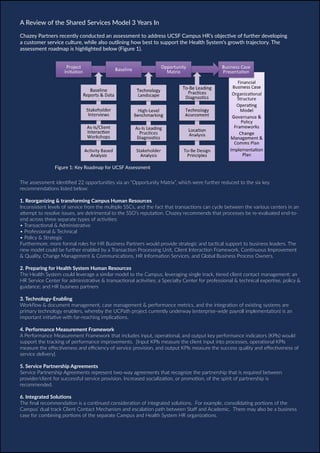 Chazey Partners Case Study Series | 7
The assessment identified 22 opportunities via an “Opportunity Matrix”, which were further reduced to the six key
recommendations listed below:
1. Reorganizing & transforming Campus Human Resources
Inconsistent levels of service from the multiple SSCs, and the fact that transactions can cycle between the various centers in an
attempt to resolve issues, are detrimental to the SSO’s reputation. Chazey recommends that processes be re-evaluated end-to-
end across three separate types of activities:
• Transactional & Administrative
• Professional & Technical
• Policy & Strategic
Furthermore, more formal roles for HR Business Partners would provide strategic and tactical support to business leaders. The
new model could be further enabled by a Transaction Processing Unit, Client Interaction Framework, Continuous Improvement
& Quality, Change Management & Communications, HR Information Services, and Global Business Process Owners.
2. Preparing for Health System Human Resources
The Health System could leverage a similar model to the Campus, leveraging single track, tiered client contact management; an
HR Service Center for administrative & transactional activities; a Specialty Center for professional & technical expertise, policy &
guidance; and HR business partners
3. Technology-Enabling
Workflow & document management, case management & performance metrics, and the integration of existing systems are
primary technology enablers, whereby the UCPath project currently underway (enterprise-wide payroll implementation) is an
important initiative with far-reaching implications.
4. Performance Measurement Framework
A Performance Measurement Framework that includes input, operational, and output key performance indicators (KPIs) would
support the tracking of performance improvements. [Input KPIs measure the client input into processes, operational KPIs
measure the effectiveness and efficiency of service provision, and output KPIs measure the success quality and effectiveness of
service delivery].
5. Service Partnership Agreements
Service Partnership Agreements represent two-way agreements that recognize the partnership that is required between
provider/client for successful service provision. Increased socialization, or promotion, of the spirit of partnership is
recommended.
6. Integrated Solutions
The final recommendation is a continued consideration of integrated solutions. For example, consolidating portions of the
Campus’ dual track Client Contact Mechanism and escalation path between Staff and Academic. There may also be a business
case for combining portions of the separate Campus and Health System HR organizations.
A Review of the Shared Services Model 3 Years In
Chazey Partners recently conducted an assessment to address UCSF Campus HR’s objective of further developing
a customer service culture, while also outlining how best to support the Health System’s growth trajectory. The
assessment roadmap is highlighted below (Figure 1).
Figure 1: Key Roadmap for UCSF Assessment
 