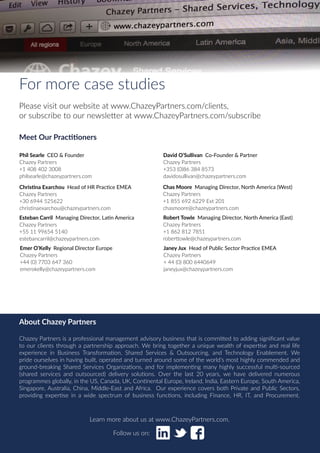 Chazey Partners Case Study Series | 8
For more case studies
Please visit our website at www.ChazeyPartners.com/clients,
or subscribe to our newsletter at www.ChazeyPartners.com/subscribe
Phil Searle CEO & Founder
Chazey Partners
+1 408 402 3008
philsearle@chazeypartners.com
David O’Sullivan Co-Founder & Partner
Chazey Partners
+353 (0)86 384 8573
davidosullivan@chazeypartners.com
Esteban Carril Managing Director, Latin America
Chazey Partners
+55 11 99654 5140
estebancarril@chazeypartners.com
Chas Moore Managing Director, North America (West)
Chazey Partners
+1 855 692 6229 Ext 201
chasmoore@chazeypartners.com
Janey Jux Head of Public Sector Practice EMEA
Chazey Partners
+ 44 (0) 800 6440649
janeyjux@chazeypartners.com
Christina Exarchou Head of HR Practice EMEA
Chazey Partners
+30 6944 525622
christinaexarchou@chazeypartners.com
Emer O’Kelly Regional Director Europe
Chazey Partners
+44 (0) 7703 647 360
emerokelly@chazeypartners.com
Robert Towle Managing Director, North America (East)
Chazey Partners
+1 862 812 7851
roberttowle@chazeypartners.com
Learn more about us at www.ChazeyPartners.com.
Follow us on:
About Chazey Partners
Chazey Partners is a professional management advisory business that is committed to adding significant value
to our clients through a partnership approach. We bring together a unique wealth of expertise and real life
experience in Business Transformation, Shared Services & Outsourcing, and Technology Enablement. We
pride ourselves in having built, operated and turned around some of the world’s most highly commended and
ground-breaking Shared Services Organizations, and for implementing many highly successful multi-sourced
(shared services and outsourced) delivery solutions. Over the last 20 years, we have delivered numerous
programmes globally, in the US, Canada, UK, Continental Europe, Ireland, India, Eastern Europe, South America,
Singapore, Australia, China, Middle-East and Africa. Our experience covers both Private and Public Sectors,
providing expertise in a wide spectrum of business functions, including Finance, HR, IT, and Procurement.
Meet Our Practitioners
 
