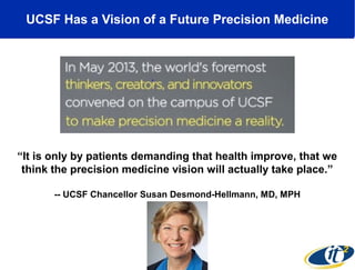 UCSF Has a Vision of a Future Precision Medicine

“It is only by patients demanding that health improve, that we
think the precision medicine vision will actually take place.”
-- UCSF Chancellor Susan Desmond-Hellmann, MD, MPH

 