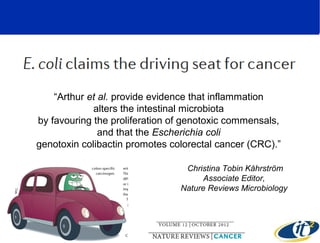 “Arthur et al. provide evidence that inflammation 
alters the intestinal microbiota 
by favouring the proliferation of genotoxic commensals, 
and that the Escherichia coli
genotoxin colibactin promotes colorectal cancer (CRC).” 
 Christina Tobin Kåhrström
Associate Editor,
Nature Reviews Microbiology

 