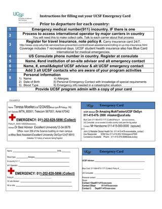 Instructions for filling out your UCSF Emergency Card
Prior to departure for each country:
1 Emergency medical number(911) incountry. IF there is one
2 Process to access international operator by major carriers in country
You will need this to make collect calls. Talk to each carrier about that process
3
Register for travel Insurance, note policy #. Carry insurance card 24/7.
http://www.ucop.edu/risk-services/loss-prevention-control/travel-assistance/enrolling-in-uc-trip-insurance.html
Coverage includes 7 recreational days. UCSF student health insurance also has Blue Card
International for medical emergencies.
4 US Consulate phone number in country. Register at consulate
5 Name, #and institution of on-site advisor and alt emergency contact
6 Name, #, email& dept of UCSF advisor & alt UCSF emergency contact
7 Add 3 alt UCSF contacts who are aware of your program activities
8
Personal information
1) Name 4) Allergies
2) Date of Birth 5) Personal Emergency Contact with knowledge of special requirements
3) Blood Type 6) Emergency info needed in a catastrophic situation
9 Provide UCSF program admin with a copy of your card
EXAMPLE
Name: Teresa MoellerDOB12/24/65Blood type:A+Allergy: no
Int’l Operator:MTN_80001; Telecom 567001; Airtel 67042
EMERGENCY: 011-202-828-5896 (Collect)
Policy # _XXXX-1202020xxxxxxxxx_
Advisor: Dr Best Advisor Excellent University12-34-5678
Office- room 356 of the Science building on main campus
Alt:Miss Best Assistant,Excellent University Ob/Gyn 12-67-8910
Diabetes T2/ history of seizure/ takingTegretol
UCSF Advisor:Dr Amazing MultiTasker UCSF ObGyn
011-415-476- 2000 mtasker@ucsf.edu
Blue Card: 011-804-673-1177 (Collect)Policy # xxx-xxx-xxxxxxx_
US Consulate: xx-xx-xxxx ext xx wide country road past the big statue
Contact: Mr Handsome 011-415-000-0000 (spouse)
SKYPE
John Q Reliable Global Health Sci 011-415-476-xxxxreliable_contact
Ima Responder SOM Edu 011-415-353-1634respond7000
Constance Available Pharm 011-415-476-5688DeskJockey
UCSF mental health 24/7 011-415-476-1281 option 7
Name: __________________________DOB______
Blood type: ________Allergies________________________
In-country 9-1-1:__________________________________
Int’l Operator:____________________________________
EMERGENCY: 011-202-828-5896 (Collect)
Policy # _______________________________________
On site Advisor: ____________________________________
Alt on site _______________________________________
UCSF Advisor:___________________________________
Blue Card: 011-804-673-1177 (Collect) Policy #__________________________
US Consulate: ________________________________________________
Personal contact: ______________________________________________
Skype
Contact 1Dept011-415-xxx-xxxx
Contact 2 Dept 011-415-xxx-xxxx
Contact 3 Dept 011-415-xxx-xxxx
UCSF mental health 24/7 011-415-476-1281 option 7
Emergency Card
Emergency Card
 