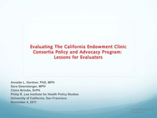 Evaluating The California Endowment Clinic
               Consortia Policy and Advocacy Program:
                         Lessons for Evaluators




Annette L. Gardner, PhD, MPH
Sara Geierstanger, MPH
Claire Brindis, DrPH
Philip R. Lee Institute for Health Policy Studies
University of California, San Francisco
November 4, 2011

                                                           University of California
                                                           San Francisco
 