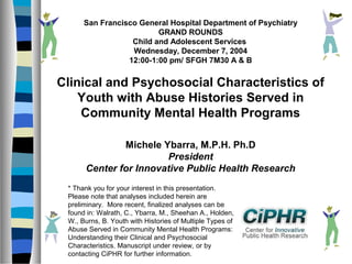 San Francisco General Hospital Department of Psychiatry
GRAND ROUNDS
Child and Adolescent Services
Wednesday, December 7, 2004
12:00-1:00 pm/ SFGH 7M30 A & B

Clinical and Psychosocial Characteristics of
Youth with Abuse Histories Served in
Community Mental Health Programs
Michele Ybarra, M.P.H. Ph.D
President
Center for Innovative Public Health Research
* Thank you for your interest in this presentation.
Please note that analyses included herein are
preliminary. More recent, finalized analyses can be
found in: Walrath, C., Ybarra, M., Sheehan A., Holden,
W., Burns, B. Youth with Histories of Multiple Types of
Abuse Served in Community Mental Health Programs:
Understanding their Clinical and Psychosocial
Characteristics. Manuscript under review, or by
contacting CiPHR for further information.

 