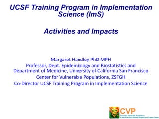 UCSF Training Program in Implementation
Science (ImS)
Activities and Impacts
Margaret Handley PhD MPH
Professor, Dept. Epidemiology and Biostatistics and
Department of Medicine, University of California San Francisco
Center for Vulnerable Populations, ZSFGH
Co-Director UCSF Training Program in Implementation Science
 