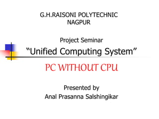 G.H.RAISONI POLYTECHNIC
NAGPUR
Project Seminar
“Unified Computing System”
PC WITHOUT CPU
Presented by
Anal Prasanna Salshingikar
 