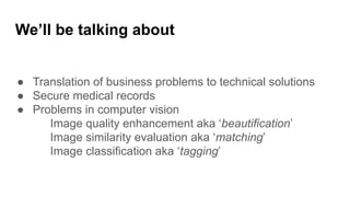 ● Translation of business problems to technical solutions
● Secure medical records
● Problems in computer vision
Image quality enhancement aka ‘beautification’
Image similarity evaluation aka ‘matching’
Image classification aka ‘tagging’
We’ll be talking about
 