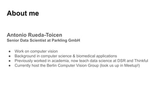 Antonio Rueda-Toicen
Senior Data Scientist at Parkling GmbH
● Work on computer vision
● Background in computer science & biomedical applications
● Previously worked in academia, now teach data science at DSR and Thinkful
● Currently host the Berlin Computer Vision Group (look us up in Meetup!)
About me
 