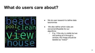 What do users care about?
● We do user research to define data
taxonomies
● We also define which rules are
convenient/feasible for our
algorithms
○ E.g. ‘if the sky is visible but we
are looking at it through a
window, the image should be
labeled as “indoor”’
36
 