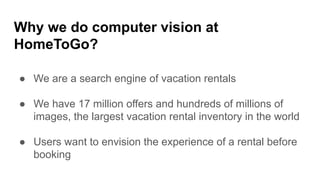 ● We are a search engine of vacation rentals
● We have 17 million offers and hundreds of millions of
images, the largest vacation rental inventory in the world
● Users want to envision the experience of a rental before
booking
Why we do computer vision at
HomeToGo?
 