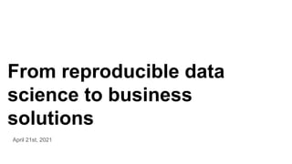 From reproducible data
science to business
solutions
April 21st, 2021
 