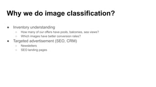Why we do image classification?
● Inventory understanding
○ How many of our offers have pools, balconies, sea views?
○ Which images have better conversion rates?
● Targeted advertisement (SEO, CRM)
○ Newsletters
○ SEO landing pages
 
