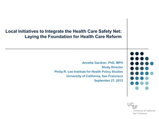 Local Initiatives to Integrate the Health Care Safety Net:
          Laying the Foundation for Health Care Reform




                                             Annette Gardner, PhD, MPH
                                                           Study Director
                        Philip R. Lee Institute for Health Policy Studies
                                 University of California, San Francisco
                                                     September 27, 2012




                                                                            UC
                                                                              SF
                                                                              University of California
                                                                              San Francisco
 