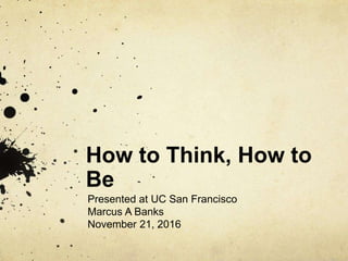 How to Think, How to
Be
Presented at UC San Francisco
Marcus A Banks
November 21, 2016
 