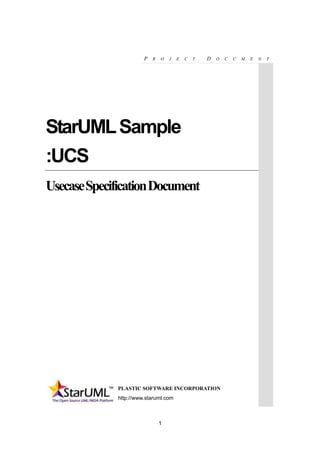 1
P R O J E C T D O C U M E N T
StarUMLSample
:UCS
UsecaseSpecificationDocument
PLASTIC SOFTWARE INCORPORATION
http://www.staruml.com
 