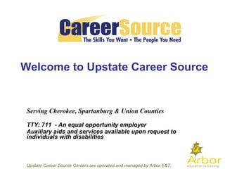Welcome to  Upstate Career Source Serving Cherokee, Spartanburg & Union Counties    TTY: 711  - An equal opportunity employer Auxiliary aids and services available upon request to individuals with disabilities Welcome to Upstate Career Source Upstate Career Source Centers are operated and managed by Arbor E&T, LLC 