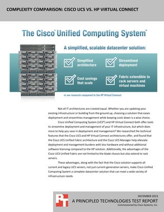 COMPLEXITY COMPARISON: CISCO UCS VS. HP VIRTUAL CONNECT

Not all IT architectures are created equal. Whether you are updating your
existing infrastructure or building from the ground up, choosing a solution that eases
deployment and streamlines management while keeping costs down is a wise choice.
Cisco Unified Computing System (UCS®) and HP Virtual Connect both offer tools
to streamline deployment and management of your IT infrastructure, but which does
more to help you save in deployment and management? We researched the technical
features that the Cisco UCS and HP Virtual Connect architectures offer, and found that
the Cisco UCS Unified Fabric architecture and the Cisco UCS Manager help alleviate
deployment and management burdens with less hardware and without additional
software licensing compared to the HP solution. Additionally, the advantages of the
Cisco UCS Unified Fabric are not limited to the blade chassis but also extend to rack
servers.
These advantages, along with the fact that the Cisco solution supports all
current and legacy UCS servers, not just current-generation servers, make Cisco Unified
Computing System a complete datacenter solution that can meet a wide variety of
infrastructure needs.

DECEMBER 2013

A PRINCIPLED TECHNOLOGIES TEST REPORT
Commissioned by Cisco Systems, Inc.

 
