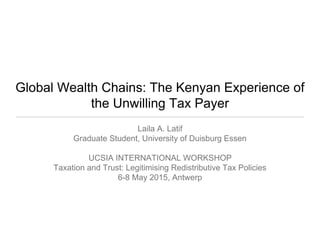Global Wealth Chains: The Kenyan Experience of
the Unwilling Tax Payer
Laila A. Latif
Graduate Student, University of Duisburg Essen
UCSIA INTERNATIONAL WORKSHOP
Taxation and Trust: Legitimising Redistributive Tax Policies
6-8 May 2015, Antwerp
 