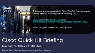 Cisco Quick Hit Briefing
Brian J. Avery, Territory Business Manager - Cisco Systems
Max out your Sales with UCS Mini
This session was recorded via Cisco WebEx! You can watch
the live session recording via the following URL:
https://new-webex.webex.com/new-
webex/lsr.php?RCID=6b77f2b9e20f4fc2ba881f3e144a9b04
Thanks for your interest and participation!
 