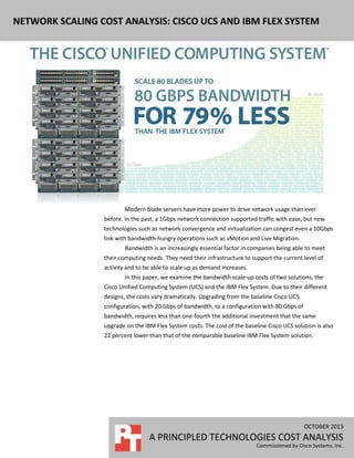 NETWORK SCALING COST ANALYSIS: CISCO UCS AND IBM FLEX SYSTEM

Modern blade servers have more power to drive network usage than ever
before. In the past, a 1Gbps network connection supported traffic with ease, but new
technologies such as network convergence and virtualization can congest even a 10Gbps
link with bandwidth-hungry operations such as vMotion and Live Migration.
Bandwidth is an increasingly essential factor in companies being able to meet
their computing needs. They need their infrastructure to support the current level of
activity and to be able to scale up as demand increases.
In this paper, we examine the bandwidth scale-up costs of two solutions, the
Cisco Unified Computing System (UCS) and the IBM Flex System. Due to their different
designs, the costs vary dramatically. Upgrading from the baseline Cisco UCS
configuration, with 20 Gbps of bandwidth, to a configuration with 80 Gbps of
bandwidth, requires less than one-fourth the additional investment that the same
upgrade on the IBM Flex System costs. The cost of the baseline Cisco UCS solution is also
22 percent lower than that of the comparable baseline IBM Flex System solution.

OCTOBER 2013

A PRINCIPLED TECHNOLOGIES COST ANALYSIS
Commissioned by Cisco Systems, Inc.

 