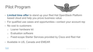 15C97-733178-01 © 2016 Cisco and/or its affiliates. All rights reserved. Cisco Confidential
Pilot Program: Cisco UCS Integrated
Infrastructure for Red Hat Enterprise
Linux OpenStack Platform
•  Limited-time offer to deploy your OpenStack cloud
and prove the business value in your environment
•  For qualified use cases and opportunities, contact
your account representative
•  Provided at no cost:
–  Loaner hardware kit
–  Evaluation software
–  Fixed-scope Starter Services delivered by
Cisco and Red Hat
•  Available in North America and Europe
 