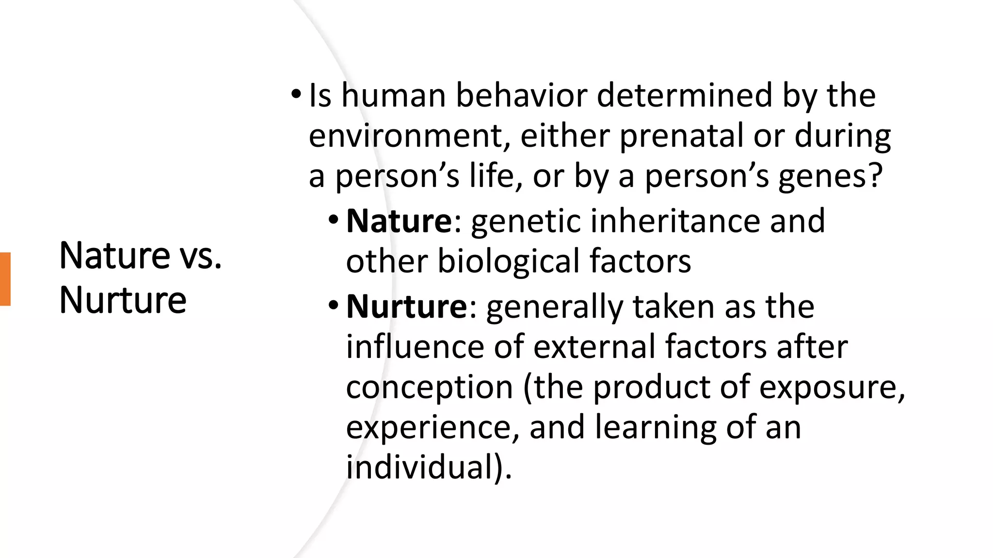 Nature vs.
Nurture
•Is human behavior determined by the
environment, either prenatal or during
a person’s life, or by a person’s genes?
•Nature: genetic inheritance and
other biological factors
•Nurture: generally taken as the
influence of external factors after
conception (the product of exposure,
experience, and learning of an
individual).
 