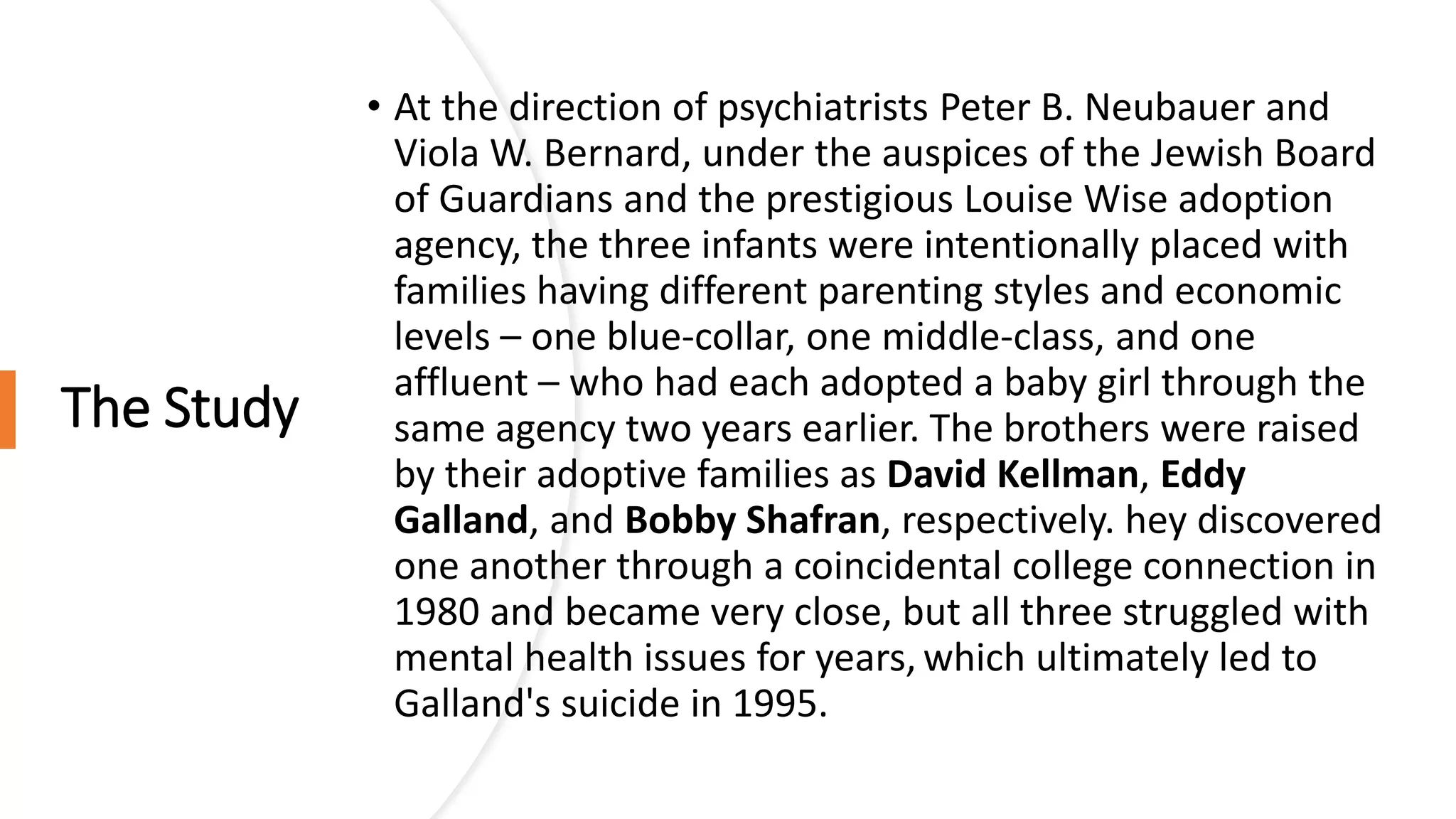 The Study
• At the direction of psychiatrists Peter B. Neubauer and
Viola W. Bernard, under the auspices of the Jewish Board
of Guardians and the prestigious Louise Wise adoption
agency, the three infants were intentionally placed with
families having different parenting styles and economic
levels – one blue-collar, one middle-class, and one
affluent – who had each adopted a baby girl through the
same agency two years earlier. The brothers were raised
by their adoptive families as David Kellman, Eddy
Galland, and Bobby Shafran, respectively. hey discovered
one another through a coincidental college connection in
1980 and became very close, but all three struggled with
mental health issues for years, which ultimately led to
Galland's suicide in 1995.
 