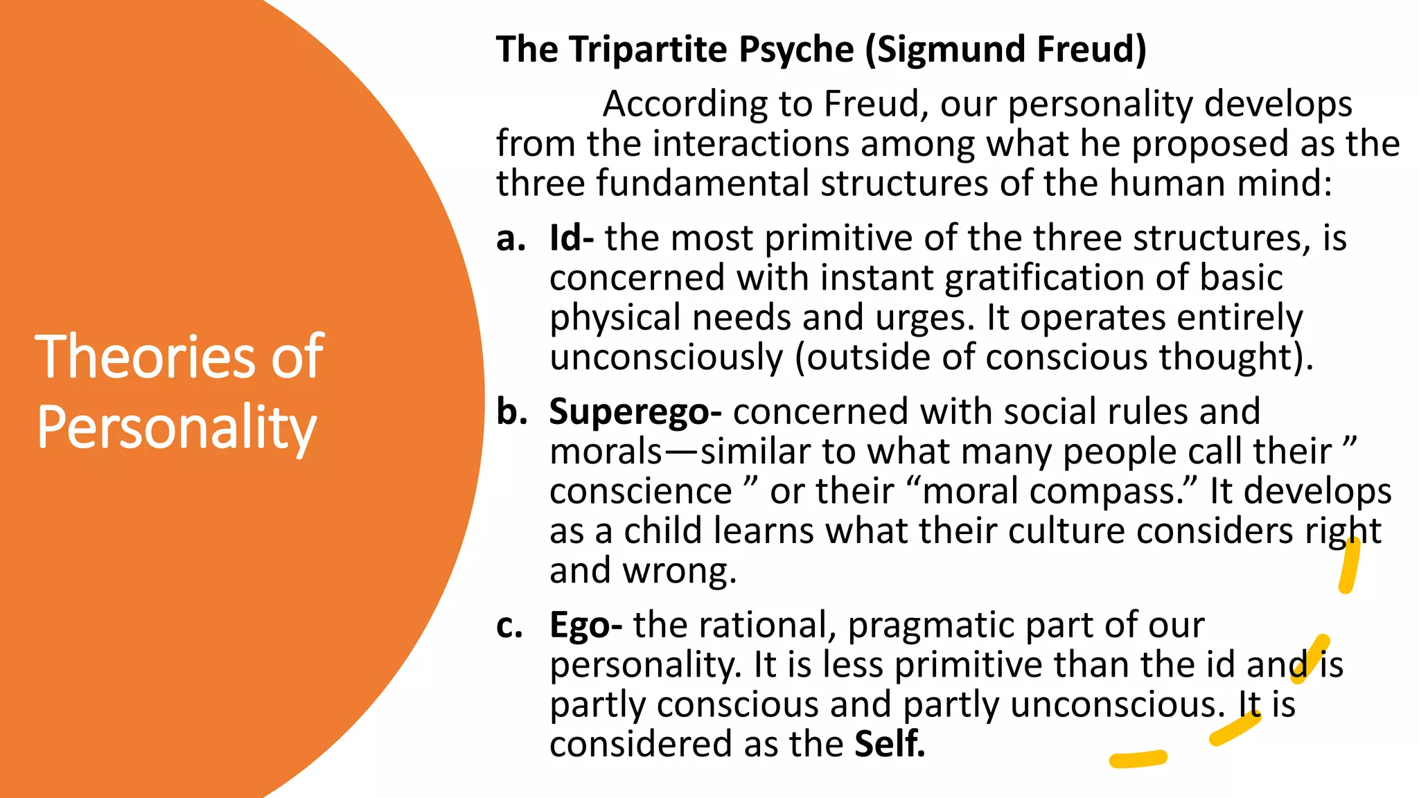 Theories of
Personality
The Tripartite Psyche (Sigmund Freud)
According to Freud, our personality develops
from the interactions among what he proposed as the
three fundamental structures of the human mind:
a. Id- the most primitive of the three structures, is
concerned with instant gratification of basic
physical needs and urges. It operates entirely
unconsciously (outside of conscious thought).
b. Superego- concerned with social rules and
morals—similar to what many people call their ”
conscience ” or their “moral compass.” It develops
as a child learns what their culture considers right
and wrong.
c. Ego- the rational, pragmatic part of our
personality. It is less primitive than the id and is
partly conscious and partly unconscious. It is
considered as the Self.
 