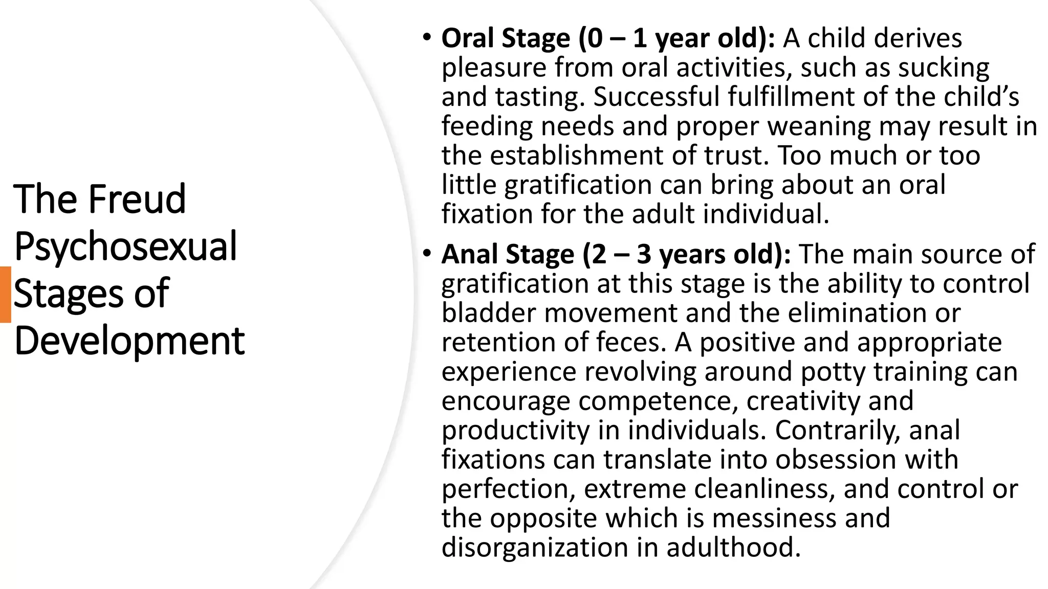 The Freud
Psychosexual
Stages of
Development
• Oral Stage (0 – 1 year old): A child derives
pleasure from oral activities, such as sucking
and tasting. Successful fulfillment of the child’s
feeding needs and proper weaning may result in
the establishment of trust. Too much or too
little gratification can bring about an oral
fixation for the adult individual.
• Anal Stage (2 – 3 years old): The main source of
gratification at this stage is the ability to control
bladder movement and the elimination or
retention of feces. A positive and appropriate
experience revolving around potty training can
encourage competence, creativity and
productivity in individuals. Contrarily, anal
fixations can translate into obsession with
perfection, extreme cleanliness, and control or
the opposite which is messiness and
disorganization in adulthood.
 