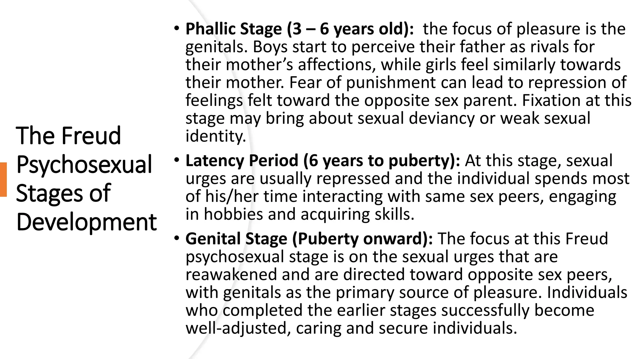 The Freud
Psychosexual
Stages of
Development
• Phallic Stage (3 – 6 years old): the focus of pleasure is the
genitals. Boys start to perceive their father as rivals for
their mother’s affections, while girls feel similarly towards
their mother. Fear of punishment can lead to repression of
feelings felt toward the opposite sex parent. Fixation at this
stage may bring about sexual deviancy or weak sexual
identity.
• Latency Period (6 years to puberty): At this stage, sexual
urges are usually repressed and the individual spends most
of his/her time interacting with same sex peers, engaging
in hobbies and acquiring skills.
• Genital Stage (Puberty onward): The focus at this Freud
psychosexual stage is on the sexual urges that are
reawakened and are directed toward opposite sex peers,
with genitals as the primary source of pleasure. Individuals
who completed the earlier stages successfully become
well-adjusted, caring and secure individuals.
 