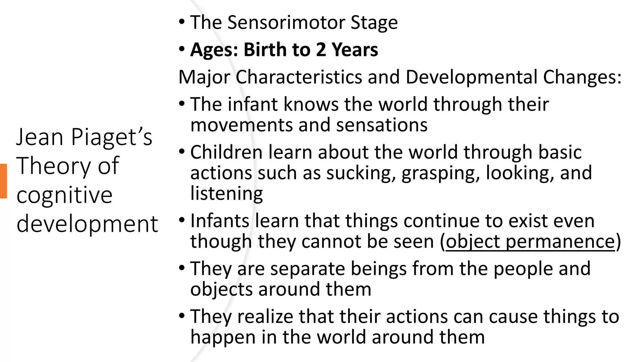 Jean Piaget’s
Theory of
cognitive
development
• The Sensorimotor Stage
• Ages: Birth to 2 Years
Major Characteristics and Developmental Changes:
• The infant knows the world through their
movements and sensations
• Children learn about the world through basic
actions such as sucking, grasping, looking, and
listening
• Infants learn that things continue to exist even
though they cannot be seen (object permanence)
• They are separate beings from the people and
objects around them
• They realize that their actions can cause things to
happen in the world around them
 