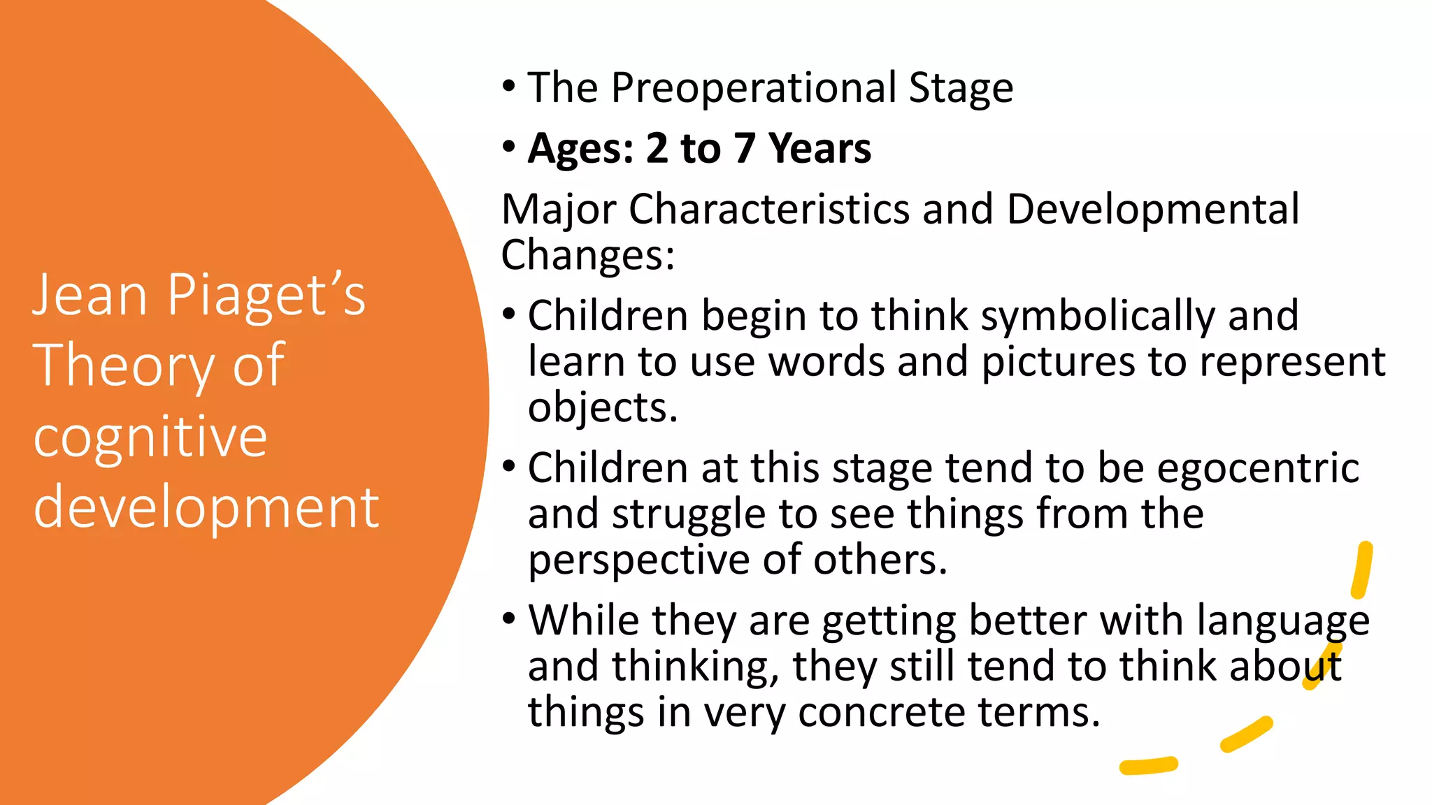 Jean Piaget’s
Theory of
cognitive
development
• The Preoperational Stage
• Ages: 2 to 7 Years
Major Characteristics and Developmental
Changes:
• Children begin to think symbolically and
learn to use words and pictures to represent
objects.
• Children at this stage tend to be egocentric
and struggle to see things from the
perspective of others.
• While they are getting better with language
and thinking, they still tend to think about
things in very concrete terms.
 