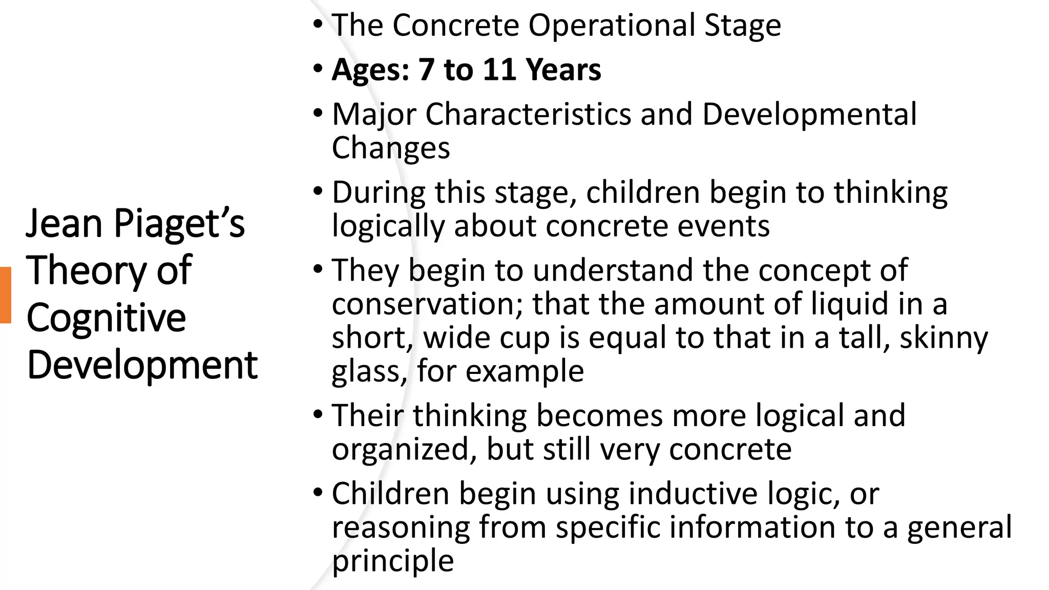 Jean Piaget’s
Theory of
Cognitive
Development
• The Concrete Operational Stage
• Ages: 7 to 11 Years
• Major Characteristics and Developmental
Changes
• During this stage, children begin to thinking
logically about concrete events
• They begin to understand the concept of
conservation; that the amount of liquid in a
short, wide cup is equal to that in a tall, skinny
glass, for example
• Their thinking becomes more logical and
organized, but still very concrete
• Children begin using inductive logic, or
reasoning from specific information to a general
principle
 