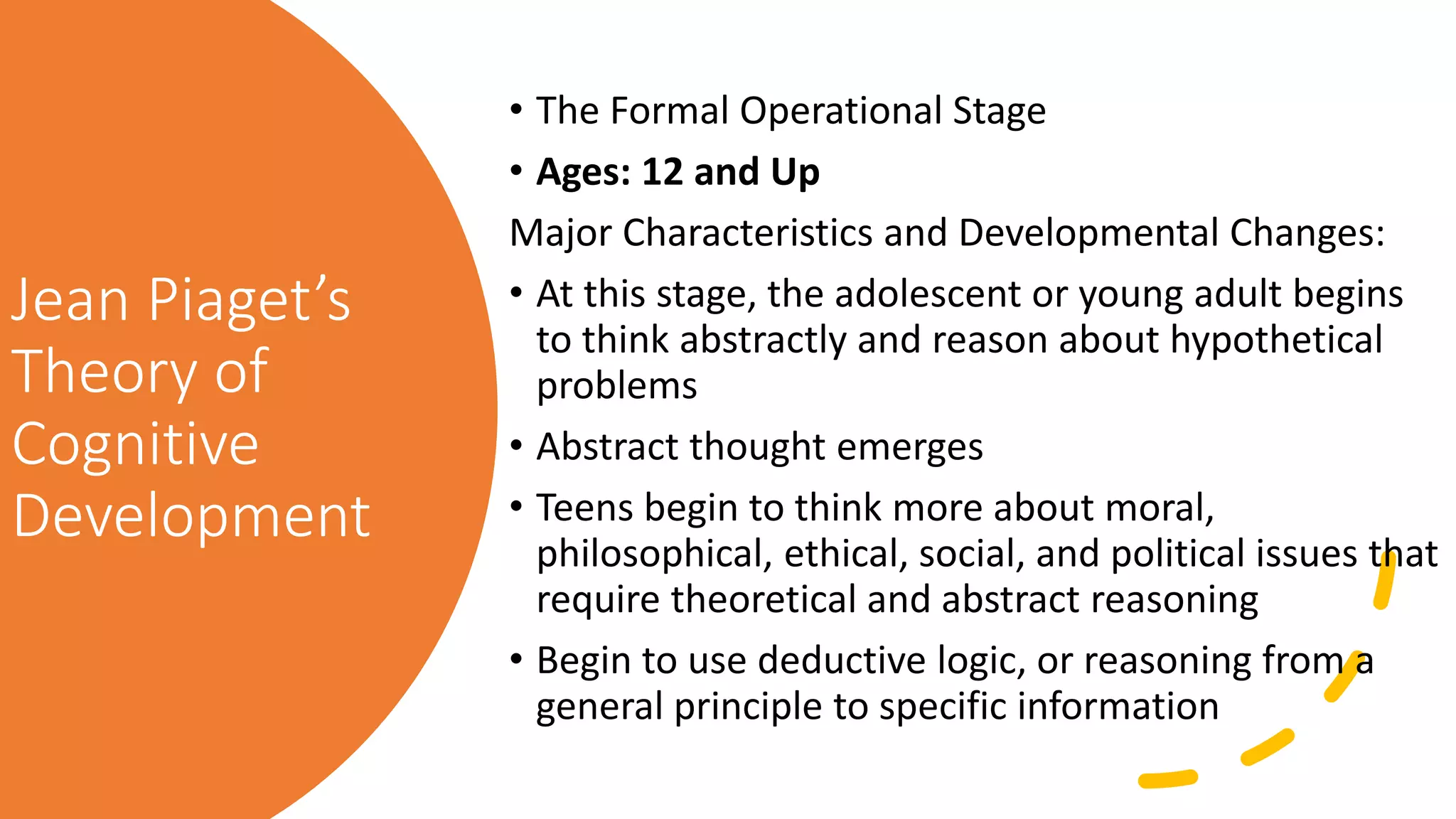 Jean Piaget’s
Theory of
Cognitive
Development
• The Formal Operational Stage
• Ages: 12 and Up
Major Characteristics and Developmental Changes:
• At this stage, the adolescent or young adult begins
to think abstractly and reason about hypothetical
problems
• Abstract thought emerges
• Teens begin to think more about moral,
philosophical, ethical, social, and political issues that
require theoretical and abstract reasoning
• Begin to use deductive logic, or reasoning from a
general principle to specific information
 