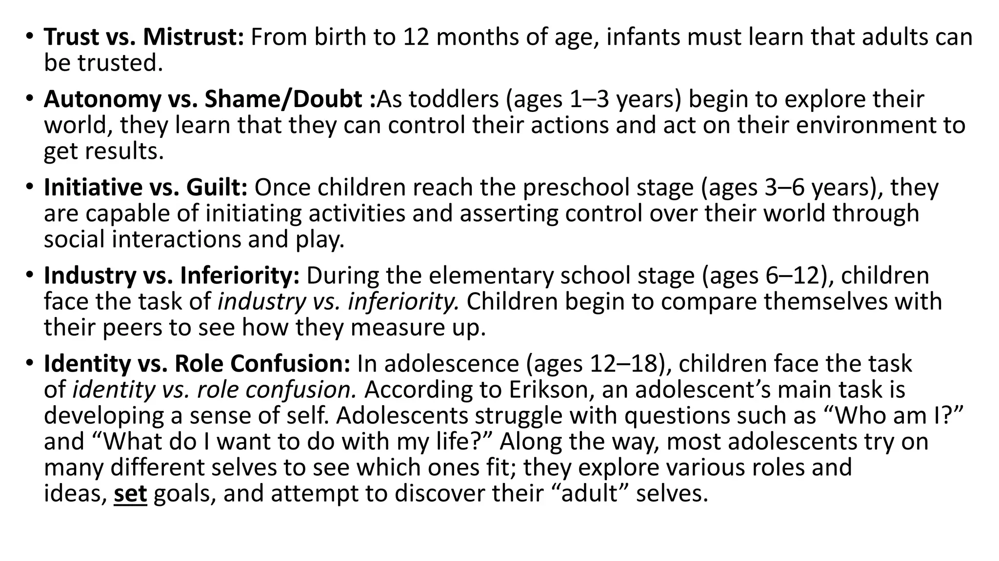 • Trust vs. Mistrust: From birth to 12 months of age, infants must learn that adults can
be trusted.
• Autonomy vs. Shame/Doubt :As toddlers (ages 1–3 years) begin to explore their
world, they learn that they can control their actions and act on their environment to
get results.
• Initiative vs. Guilt: Once children reach the preschool stage (ages 3–6 years), they
are capable of initiating activities and asserting control over their world through
social interactions and play.
• Industry vs. Inferiority: During the elementary school stage (ages 6–12), children
face the task of industry vs. inferiority. Children begin to compare themselves with
their peers to see how they measure up.
• Identity vs. Role Confusion: In adolescence (ages 12–18), children face the task
of identity vs. role confusion. According to Erikson, an adolescent’s main task is
developing a sense of self. Adolescents struggle with questions such as “Who am I?”
and “What do I want to do with my life?” Along the way, most adolescents try on
many different selves to see which ones fit; they explore various roles and
ideas, set goals, and attempt to discover their “adult” selves.
 