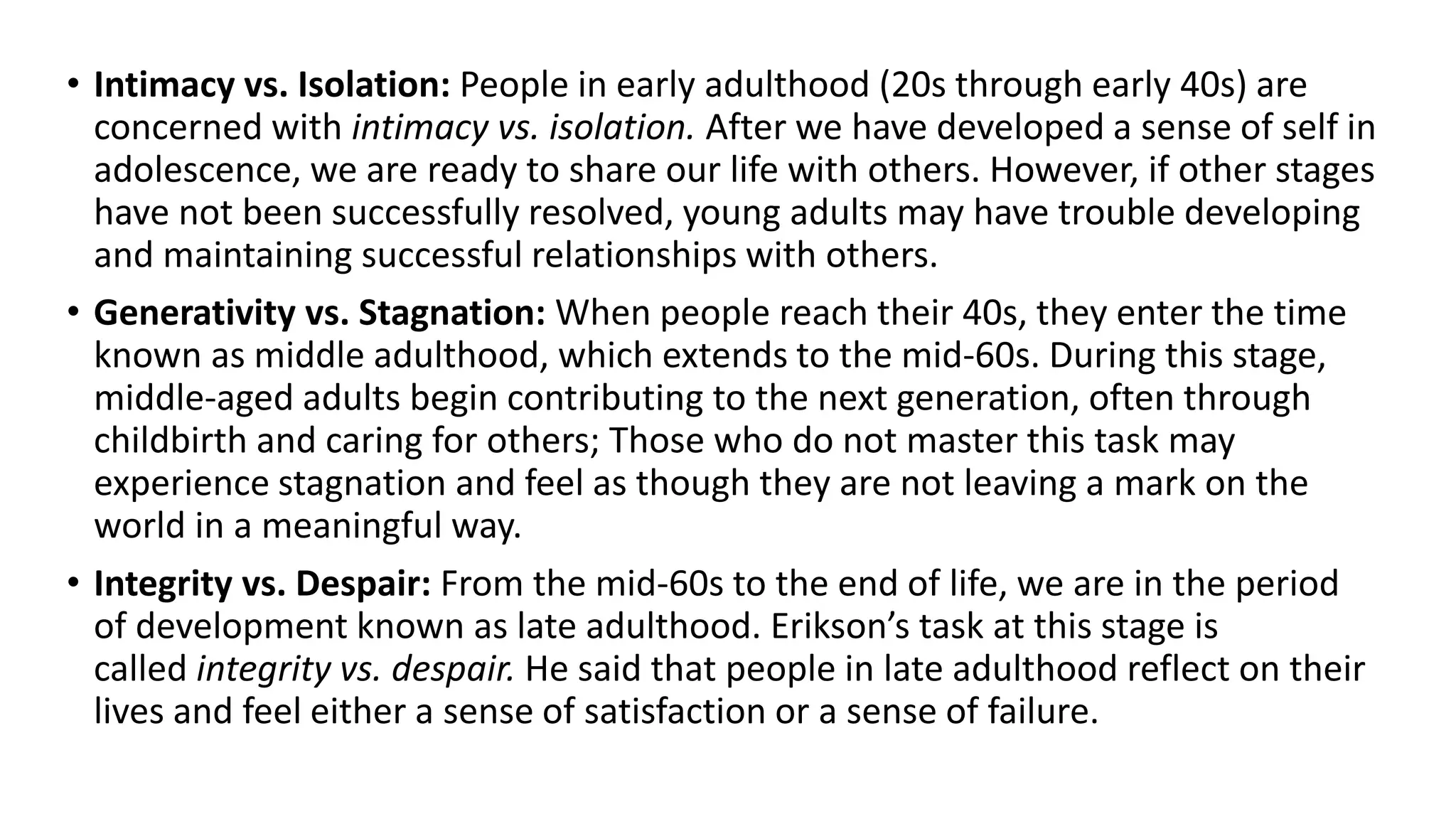 • Intimacy vs. Isolation: People in early adulthood (20s through early 40s) are
concerned with intimacy vs. isolation. After we have developed a sense of self in
adolescence, we are ready to share our life with others. However, if other stages
have not been successfully resolved, young adults may have trouble developing
and maintaining successful relationships with others.
• Generativity vs. Stagnation: When people reach their 40s, they enter the time
known as middle adulthood, which extends to the mid-60s. During this stage,
middle-aged adults begin contributing to the next generation, often through
childbirth and caring for others; Those who do not master this task may
experience stagnation and feel as though they are not leaving a mark on the
world in a meaningful way.
• Integrity vs. Despair: From the mid-60s to the end of life, we are in the period
of development known as late adulthood. Erikson’s task at this stage is
called integrity vs. despair. He said that people in late adulthood reflect on their
lives and feel either a sense of satisfaction or a sense of failure.
 