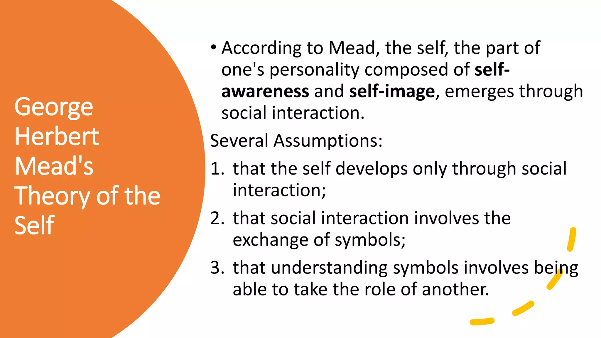 George
Herbert
Mead's
Theory of the
Self
• According to Mead, the self, the part of
one's personality composed of self-
awareness and self-image, emerges through
social interaction.
Several Assumptions:
1. that the self develops only through social
interaction;
2. that social interaction involves the
exchange of symbols;
3. that understanding symbols involves being
able to take the role of another.
 