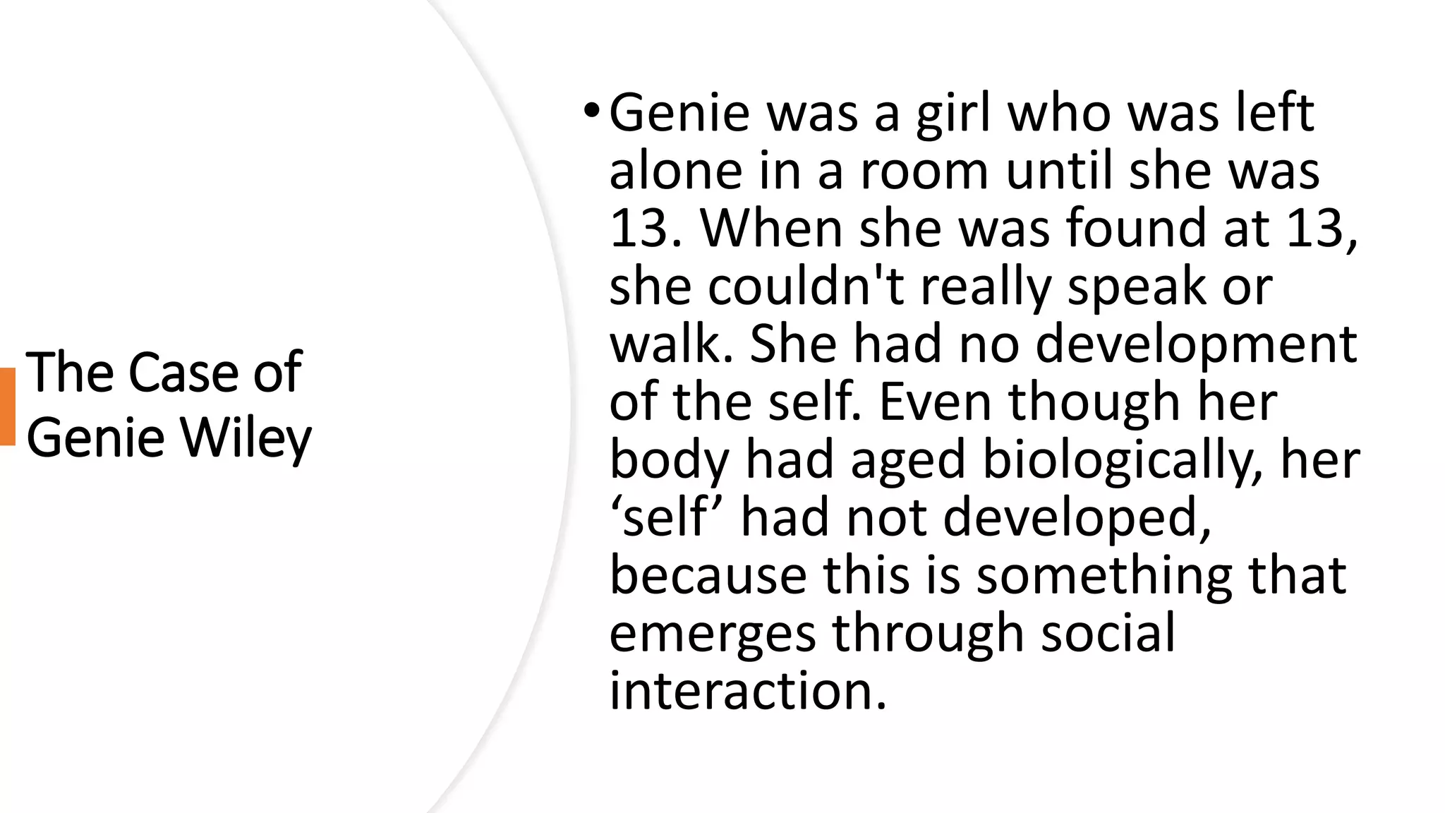 The Case of
Genie Wiley
•Genie was a girl who was left
alone in a room until she was
13. When she was found at 13,
she couldn't really speak or
walk. She had no development
of the self. Even though her
body had aged biologically, her
‘self’ had not developed,
because this is something that
emerges through social
interaction.
 